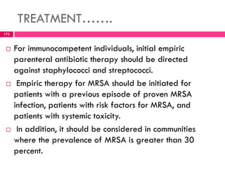 TREATMENT…….
 For immunocompetent individuals, initial empiric
parenteral antibiotic therapy should be directed
against staphylococci and streptococci.
 Empiric therapy for MRSA should be initiated for
patients with a previous episode of proven MRSA
infection, patients with risk factors for MRSA, and
patients with systemic toxicity.
 In addition, it should be considered in communities
where the prevalence of MRSA is greater than 30
percent.
173
 