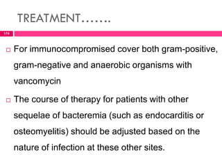 TREATMENT…….
 For immunocompromised cover both gram-positive,
gram-negative and anaerobic organisms with
vancomycin
 The course of therapy for patients with other
sequelae of bacteremia (such as endocarditis or
osteomyelitis) should be adjusted based on the
nature of infection at these other sites.
174
 