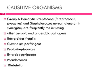 CAUSITIVE ORGANISMS
 Group A Hemolytic streptococci (Streptococcus
pyogenes) and Staphylococcus aureus, alone or in
synergism, are frequently the initiating
 other aerobic and anaerobic pathogens
 Bacteroides fragilis
 Clostridium perfringens
 Peptostreptococcus
 Enterobacteriaceae
 Pseudomonas
 Klebsiella
177
 