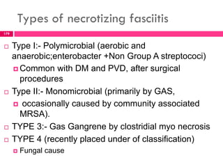 Types of necrotizing fasciitis
 Type I:- Polymicrobial (aerobic and
anaerobic;enterobacter +Non Group A streptococi)
 Common with DM and PVD, after surgical
procedures
 Type II:- Monomicrobial (primarily by GAS,
 occasionally caused by community associated
MRSA).
 TYPE 3:- Gas Gangrene by clostridial myo necrosis
 TYPE 4 (recently placed under of classification)
 Fungal cause
179
 