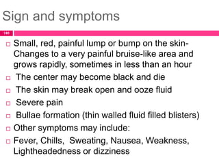 Sign and symptoms
 Small, red, painful lump or bump on the skin-
Changes to a very painful bruise-like area and
grows rapidly, sometimes in less than an hour
 The center may become black and die
 The skin may break open and ooze fluid
 Severe pain
 Bullae formation (thin walled fluid filled blisters)
 Other symptoms may include:
 Fever, Chills, Sweating, Nausea, Weakness,
Lightheadedness or dizziness
180
 
