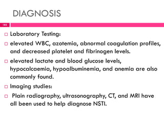 DIAGNOSIS
 Laboratory Testing:
 elevated WBC, azotemia, abnormal coagulation profiles,
and decreased platelet and fibrinogen levels.
 elevated lactate and blood glucose levels,
hypocalcaemia, hypoalbuminemia, and anemia are also
commonly found.
 Imaging studies:
 Plain radiography, ultrasonography, CT, and MRI have
all been used to help diagnose NSTI.
183
 