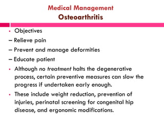 Medical Management
Osteoarthritis
 Objectives
– Relieve pain
– Prevent and manage deformities
– Educate patient
 Although no treatment halts the degenerative
process, certain preventive measures can slow the
progress if undertaken early enough.
 These include weight reduction, prevention of
injuries, perinatal screening for congenital hip
disease, and ergonomic modifications.
 