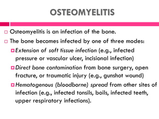 OSTEOMYELITIS
 Osteomyelitis is an infection of the bone.
 The bone becomes infected by one of three modes:
Extension of soft tissue infection (e.g., infected
pressure or vascular ulcer, incisional infection)
Direct bone contamination from bone surgery, open
fracture, or traumatic injury (e.g., gunshot wound)
Hematogenous (bloodborne) spread from other sites of
infection (e.g., infected tonsils, boils, infected teeth,
upper respiratory infections).
 
