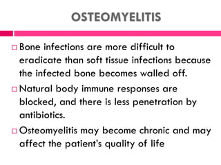 OSTEOMYELITIS
 Bone infections are more difficult to
eradicate than soft tissue infections because
the infected bone becomes walled off.
 Natural body immune responses are
blocked, and there is less penetration by
antibiotics.
 Osteomyelitis may become chronic and may
affect the patient’s quality of life
 