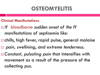 OSTEOMYELITIS
Clinical Manifestations
 If bloodborne sudden onset of the ff
manifestations of septicemia like:
 chills, high fever, rapid pulse, general malaise
 pain, swellining, and extreme tenderness.
 Constant, pulsating pain that intensifies with
movement as a result of the pressure of the
collecting pus.
 