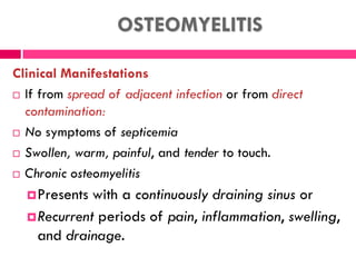 OSTEOMYELITIS
Clinical Manifestations
 If from spread of adjacent infection or from direct
contamination:
 No symptoms of septicemia
 Swollen, warm, painful, and tender to touch.
 Chronic osteomyelitis
Presents with a continuously draining sinus or
Recurrent periods of pain, inflammation, swelling,
and drainage.
 