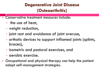 Degenerative Joint Disease
(Osteoarthritis)
 Conservative treatment measures include:
 the use of heat,
 weight reduction,
 joint rest and avoidance of joint overuse,
 orthotic devices to support inflamed joints (splints,
braces),
 isometric and postural exercises, and
 aerobic exercise.
 Occupational and physical therapy can help the patient
adopt self-management strategies.
 