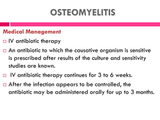 OSTEOMYELITIS
Medical Management
 IV antibiotic therapy
 An antibiotic to which the causative organism is sensitive
is prescribed after results of the culture and sensitivity
studies are known.
 IV antibiotic therapy continues for 3 to 6 weeks.
 After the infection appears to be controlled, the
antibiotic may be administered orally for up to 3 months.
 