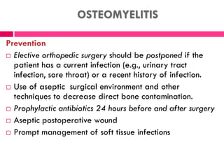 OSTEOMYELITIS
Prevention
 Elective orthopedic surgery should be postponed if the
patient has a current infection (e.g., urinary tract
infection, sore throat) or a recent history of infection.
 Use of aseptic surgical environment and other
techniques to decrease direct bone contamination.
 Prophylactic antibiotics 24 hours before and after surgery
 Aseptic postoperative wound
 Prompt management of soft tissue infections
 