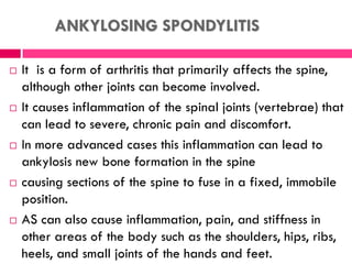 ANKYLOSING SPONDYLITIS
 It is a form of arthritis that primarily affects the spine,
although other joints can become involved.
 It causes inflammation of the spinal joints (vertebrae) that
can lead to severe, chronic pain and discomfort.
 In more advanced cases this inflammation can lead to
ankylosis new bone formation in the spine
 causing sections of the spine to fuse in a fixed, immobile
position.
 AS can also cause inflammation, pain, and stiffness in
other areas of the body such as the shoulders, hips, ribs,
heels, and small joints of the hands and feet.
 