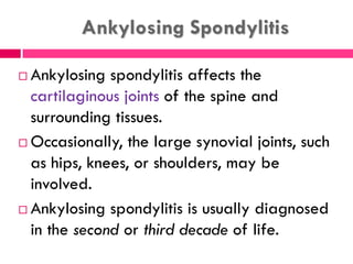 Ankylosing Spondylitis
 Ankylosing spondylitis affects the
cartilaginous joints of the spine and
surrounding tissues.
 Occasionally, the large synovial joints, such
as hips, knees, or shoulders, may be
involved.
 Ankylosing spondylitis is usually diagnosed
in the second or third decade of life.
 
