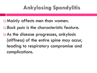 Ankylosing Spondylitis
 Mainly affects men than women.
 Back pain is the characteristic feature.
 As the disease progresses, ankylosis
(stiffness) of the entire spine may occur,
leading to respiratory compromise and
complications.
 