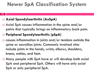 Newer SpA Classification System
 Axial Spondyloarthritis (AxSpA)
 Axial SpA causes inflammation in the spine and/or
pelvis that typically brings on inflammatory back pain.
 Peripheral Spondyloarthritis (pSpA)
 causes inflammation in joints and/or tendons outside the
spine or sacroiliac joints. Commonly involved sites
include joints in the hands, wrists, elbows, shoulders,
knees, ankles, and feet.
 Many people with SpA have or will develop both axial
SpA and peripheral SpA. Others will have only axial
SpA or only peripheral SpA.
202
 