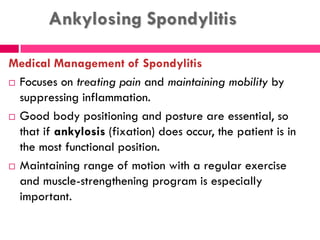Ankylosing Spondylitis
Medical Management of Spondylitis
 Focuses on treating pain and maintaining mobility by
suppressing inflammation.
 Good body positioning and posture are essential, so
that if ankylosis (fixation) does occur, the patient is in
the most functional position.
 Maintaining range of motion with a regular exercise
and muscle-strengthening program is especially
important.
 