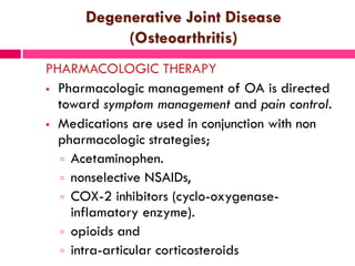 Degenerative Joint Disease
(Osteoarthritis)
PHARMACOLOGIC THERAPY
 Pharmacologic management of OA is directed
toward symptom management and pain control.
 Medications are used in conjunction with non
pharmacologic strategies;
 Acetaminophen.
 nonselective NSAIDs,
 COX-2 inhibitors (cyclo-oxygenase-
inflamatory enzyme).
 opioids and
 intra-articular corticosteroids
 