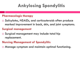 Ankylosing Spondylitis
Pharmacologic therapy
 Salicylates, NSAIDs, and corticosteroids often produce
marked improvement in back, skin, and joint symptoms.
Surgical management
 Surgical management may include total hip
replacement.
Nursing Management of Spondylitis
 Manage symptom and maintain optimal functioning.
 