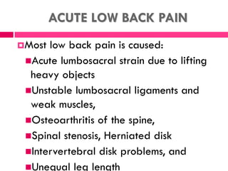 ACUTE LOW BACK PAIN
Most low back pain is caused:
Acute lumbosacral strain due to lifting
heavy objects
Unstable lumbosacral ligaments and
weak muscles,
Osteoarthritis of the spine,
Spinal stenosis, Herniated disk
Intervertebral disk problems, and
Unequal leg length
 