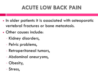 ACUTE LOW BACK PAIN
 In older patients it is associated with osteoporotic
vertebral fractures or bone metastasis.
 Other causes include:
◦ Kidney disorders,
◦ Pelvic problems,
◦ Retroperitoneal tumors,
◦ Abdominal aneurysms,
◦ Obesity,
◦ Stress,
 