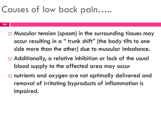 Causes of low back pain…..
 Muscular tension (spasm) in the surrounding tissues may
occur resulting in a ― trunk shift‖ (the body tilts to one
side more than the other) due to muscular imbalance.
 Additionally, a relative inhibition or lack of the usual
blood supply to the affected area may occur
 nutrients and oxygen are not optimally delivered and
removal of irritating byproducts of inflammation is
impaired.
209
 