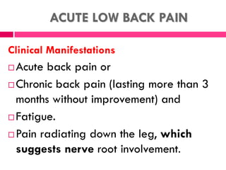 ACUTE LOW BACK PAIN
Clinical Manifestations
 Acute back pain or
 Chronic back pain (lasting more than 3
months without improvement) and
 Fatigue.
 Pain radiating down the leg, which
suggests nerve root involvement.
 