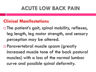 ACUTE LOW BACK PAIN
Clinical Manifestations
 The patient’s gait, spinal mobility, reflexes,
leg length, leg motor strength, and sensory
perception may be altered.
 Paravertebral muscle spasm (greatly
increased muscle tone of the back postural
muscles) with a loss of the normal lumbar
curve and possible spinal deformity.
 
