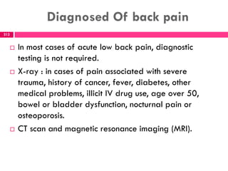 Diagnosed Of back pain
 In most cases of acute low back pain, diagnostic
testing is not required.
 X-ray : in cases of pain associated with severe
trauma, history of cancer, fever, diabetes, other
medical problems, illicit IV drug use, age over 50,
bowel or bladder dysfunction, nocturnal pain or
osteoporosis.
 CT scan and magnetic resonance imaging (MRI).
212
 