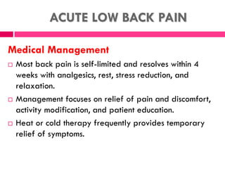 ACUTE LOW BACK PAIN
Medical Management
 Most back pain is self-limited and resolves within 4
weeks with analgesics, rest, stress reduction, and
relaxation.
 Management focuses on relief of pain and discomfort,
activity modification, and patient education.
 Heat or cold therapy frequently provides temporary
relief of symptoms.
 