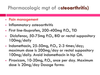 Pharmacologic mgt of osteoarthritis)
 Pain management
 Inflammatory osteoarthritis
 First line-Ibuprofen, 200-400mg P.O., TID
 Diclofenac, 50-75mg P.O., BID or rectal suppository
100mg/daily
 Indomethacin, 25-50mg, P.O., 2-3 times/day;
maximum dose is 200mg/day or rectal suppository
100mg/daily. Avoid indomethacin in hip OA.
 Piroxicam, 10-20mg, P.O., once per day. Maximum
dose is 20mg/day Dosage forms:
 