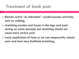 Treatment of back pain
 Remain active ―as tolerated‖- cardiovascular activities,
such as walking,
 stretching muscles and tissues in the legs and back
during an acute episode, but stretching should not
cause more severe pain.
 Local application of heat or ice can temporarily reduce
pain and heat may facilitate stretching,
214
 