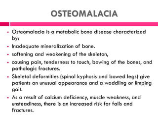OSTEOMALACIA
 Osteomalacia is a metabolic bone disease characterized
by:
 Inadequate mineralization of bone.
 softening and weakening of the skeleton,
 causing pain, tenderness to touch, bowing of the bones, and
pathologic fractures.
 Skeletal deformities (spinal kyphosis and bowed legs) give
patients an unusual appearance and a waddling or limping
gait.
 As a result of calcium deficiency, muscle weakness, and
unsteadiness, there is an increased risk for falls and
fractures.
 