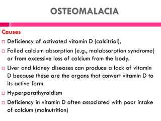 OSTEOMALACIA
Causes
 Deficiency of activated vitamin D (calcitriol),
 Failed calcium absorption (e.g., malabsorption syndrome)
or from excessive loss of calcium from the body.
 Liver and kidney diseases can produce a lack of vitamin
D because these are the organs that convert vitamin D to
its active form.
 Hyperparathyroidism
 Deficiency in vitamin D often associated with poor intake
of calcium (malnutrition)
 