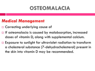 OSTEOMALACIA
Medical Management
 Correcting underlying cause of
 If osteomalacia is caused by malabsorption, increased
doses of vitamin D, along with supplemental calcium.
 Exposure to sunlight for ultraviolet radiation to transform
a cholesterol substance (7-dehydrocholesterol) present in
the skin into vitamin D may be recommended.
 
