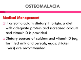 OSTEOMALACIA
Medical Management
 If osteomalacia is dietary in origin, a diet
with adequate protein and increased calcium
and vitamin D is provided
 Dietary sources of calcium and vitamin D (eg,
fortified milk and cereals, eggs, chicken
livers) are recommended
 
