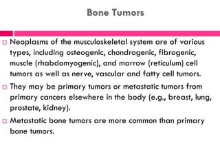 Bone Tumors
 Neoplasms of the musculoskeletal system are of various
types, including osteogenic, chondrogenic, fibrogenic,
muscle (rhabdomyogenic), and marrow (reticulum) cell
tumors as well as nerve, vascular and fatty cell tumors.
 They may be primary tumors or metastatic tumors from
primary cancers elsewhere in the body (e.g., breast, lung,
prostate, kidney).
 Metastatic bone tumors are more common than primary
bone tumors.
 