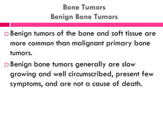 Bone Tumors
Benign Bone Tumors
 Benign tumors of the bone and soft tissue are
more common than malignant primary bone
tumors.
 Benign bone tumors generally are slow
growing and well circumscribed, present few
symptoms, and are not a cause of death.
 