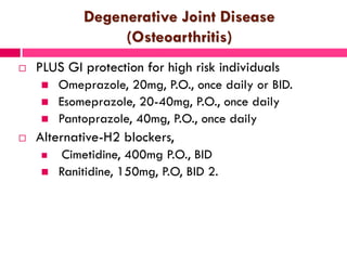 Degenerative Joint Disease
(Osteoarthritis)
 PLUS GI protection for high risk individuals
 Omeprazole, 20mg, P.O., once daily or BID.
 Esomeprazole, 20-40mg, P.O., once daily
 Pantoprazole, 40mg, P.O., once daily
 Alternative-H2 blockers,
 Cimetidine, 400mg P.O., BID
 Ranitidine, 150mg, P.O, BID 2.
 