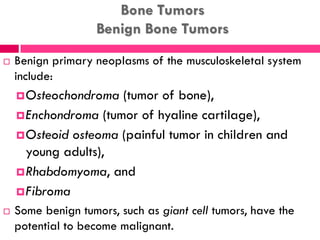 Bone Tumors
Benign Bone Tumors
 Benign primary neoplasms of the musculoskeletal system
include:
Osteochondroma (tumor of bone),
Enchondroma (tumor of hyaline cartilage),
Osteoid osteoma (painful tumor in children and
young adults),
Rhabdomyoma, and
Fibroma
 Some benign tumors, such as giant cell tumors, have the
potential to become malignant.
 