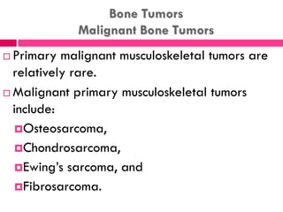 Bone Tumors
Malignant Bone Tumors
 Primary malignant musculoskeletal tumors are
relatively rare.
 Malignant primary musculoskeletal tumors
include:
Osteosarcoma,
Chondrosarcoma,
Ewing’s sarcoma, and
Fibrosarcoma.
 