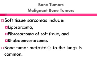 Bone Tumors
Malignant Bone Tumors
 Soft tissue sarcomas include:
Liposarcoma,
Fibrosarcoma of soft tissue, and
Rhabdomyosarcoma.
 Bone tumor metastasis to the lungs is
common.
 