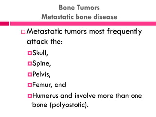 Bone Tumors
Metastatic bone disease
 Metastatic tumors most frequently
attack the:
Skull,
Spine,
Pelvis,
Femur, and
Humerus and involve more than one
bone (polyostotic).
 