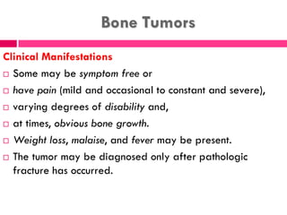 Bone Tumors
Clinical Manifestations
 Some may be symptom free or
 have pain (mild and occasional to constant and severe),
 varying degrees of disability and,
 at times, obvious bone growth.
 Weight loss, malaise, and fever may be present.
 The tumor may be diagnosed only after pathologic
fracture has occurred.
 