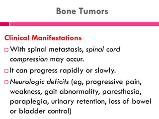 Bone Tumors
Clinical Manifestations
 With spinal metastasis, spinal cord
compression may occur.
 It can progress rapidly or slowly.
 Neurologic deficits (eg, progressive pain,
weakness, gait abnormality, paresthesia,
paraplegia, urinary retention, loss of bowel
or bladder control)
 