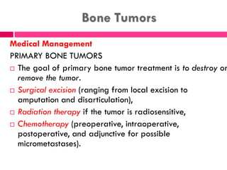 Bone Tumors
Medical Management
PRIMARY BONE TUMORS
 The goal of primary bone tumor treatment is to destroy or
remove the tumor.
 Surgical excision (ranging from local excision to
amputation and disarticulation),
 Radiation therapy if the tumor is radiosensitive,
 Chemotherapy (preoperative, intraoperative,
postoperative, and adjunctive for possible
micrometastases).
 