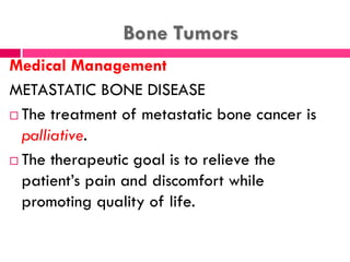 Bone Tumors
Medical Management
METASTATIC BONE DISEASE
 The treatment of metastatic bone cancer is
palliative.
 The therapeutic goal is to relieve the
patient’s pain and discomfort while
promoting quality of life.
 