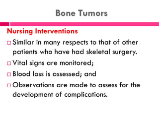 Bone Tumors
Nursing Interventions
 Similar in many respects to that of other
patients who have had skeletal surgery.
 Vital signs are monitored;
 Blood loss is assessed; and
 Observations are made to assess for the
development of complications.
 