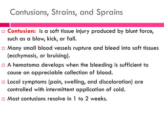 Contusions, Strains, and Sprains
 Contusion: is a soft tissue injury produced by blunt force,
such as a blow, kick, or fall.
 Many small blood vessels rupture and bleed into soft tissues
(ecchymosis, or bruising).
 A hematoma develops when the bleeding is sufficient to
cause an appreciable collection of blood.
 Local symptoms (pain, swelling, and discoloration) are
controlled with intermittent application of cold.
 Most contusions resolve in 1 to 2 weeks.
 