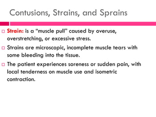Contusions, Strains, and Sprains
 Strain: is a ―muscle pull‖ caused by overuse,
overstretching, or excessive stress.
 Strains are microscopic, incomplete muscle tears with
some bleeding into the tissue.
 The patient experiences soreness or sudden pain, with
local tenderness on muscle use and isometric
contraction.
 