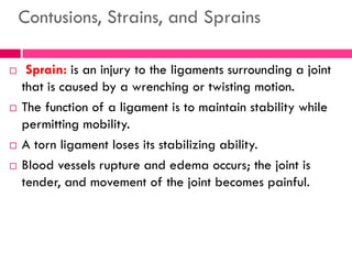 Contusions, Strains, and Sprains
 Sprain: is an injury to the ligaments surrounding a joint
that is caused by a wrenching or twisting motion.
 The function of a ligament is to maintain stability while
permitting mobility.
 A torn ligament loses its stabilizing ability.
 Blood vessels rupture and edema occurs; the joint is
tender, and movement of the joint becomes painful.
 