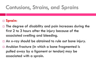 Contusions, Strains, and Sprains
 Sprain:
 The degree of disability and pain increases during the
first 2 to 3 hours after the injury because of the
associated swelling and bleeding.
 An x-ray should be obtained to rule out bone injury.
 Avulsion fracture (in which a bone fragmented is
pulled away by a ligament or tendon) may be
associated with a sprain.
 